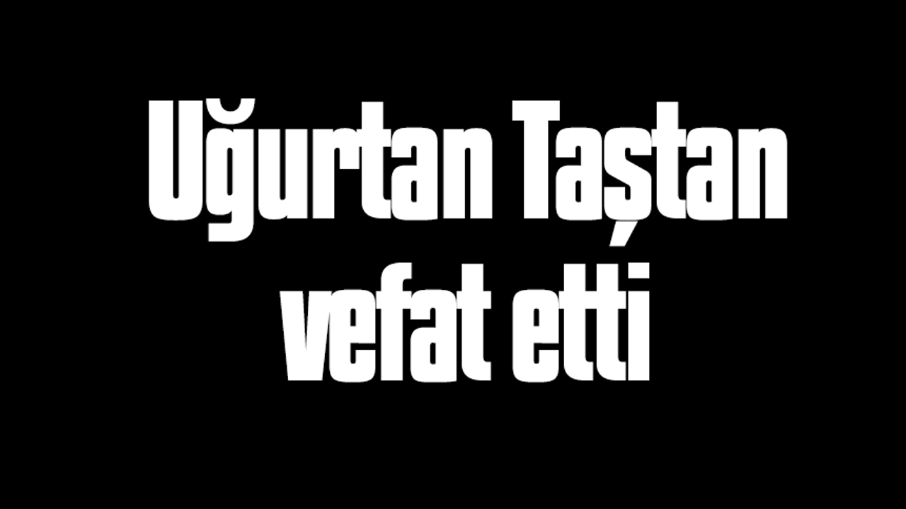 Uğurtan Taştan vefat etti