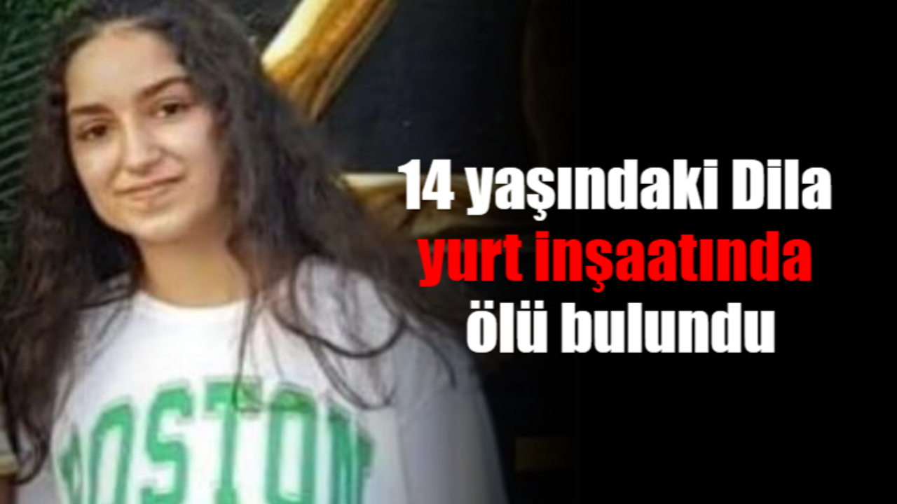 14 yaşındaki Dila, yurt inşaatında ölü bulundu