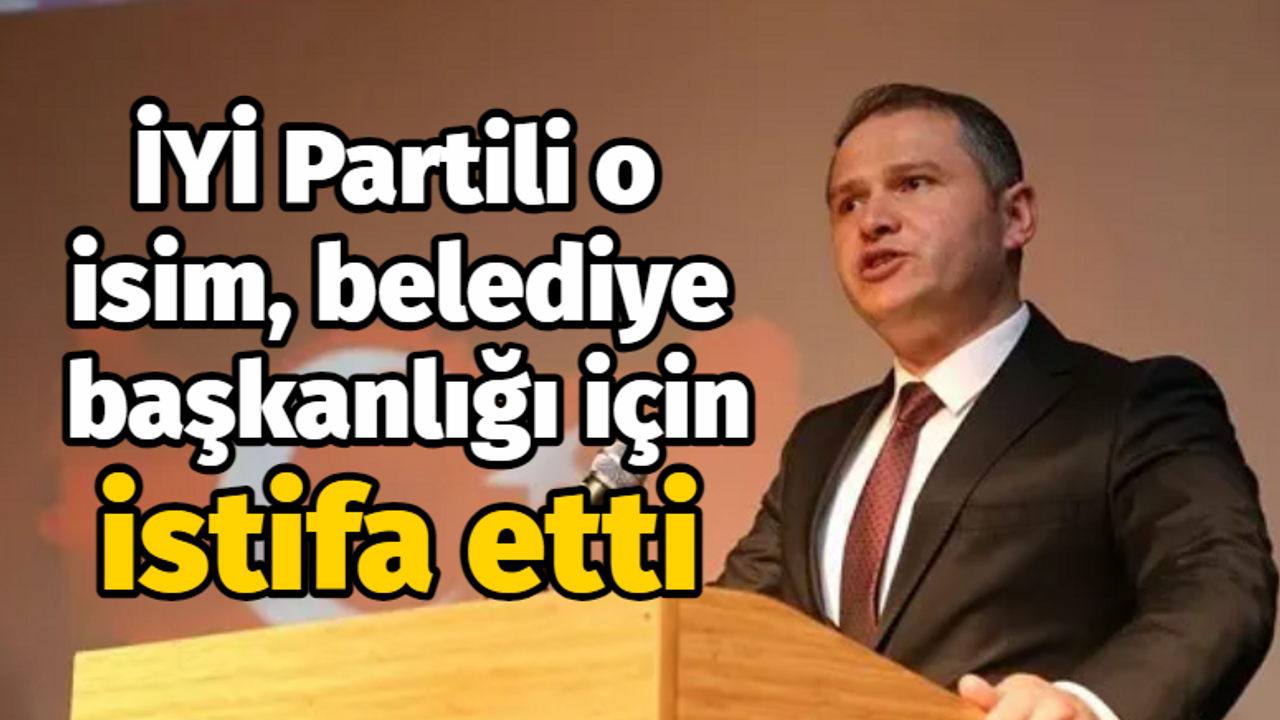 İYİ Partili o isim, belediye başkanlığı için istifa etti