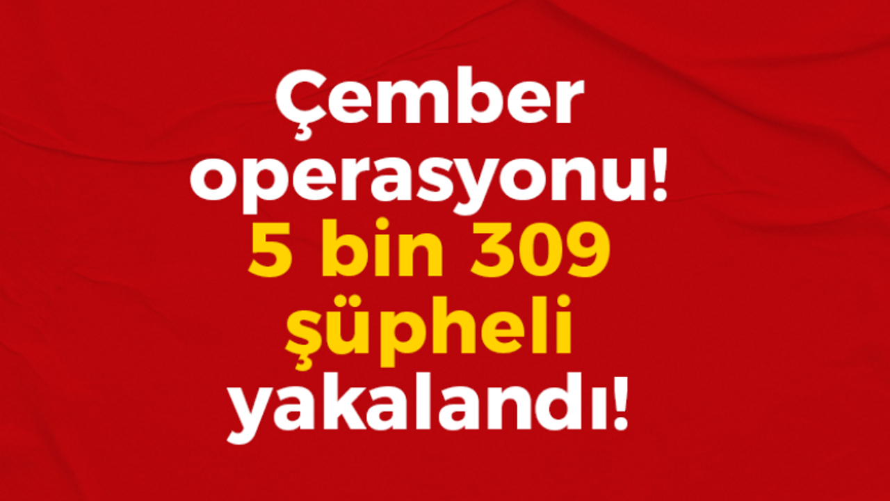 Çember operasyonu! 5 bin 309 şüpheli yakalandı!