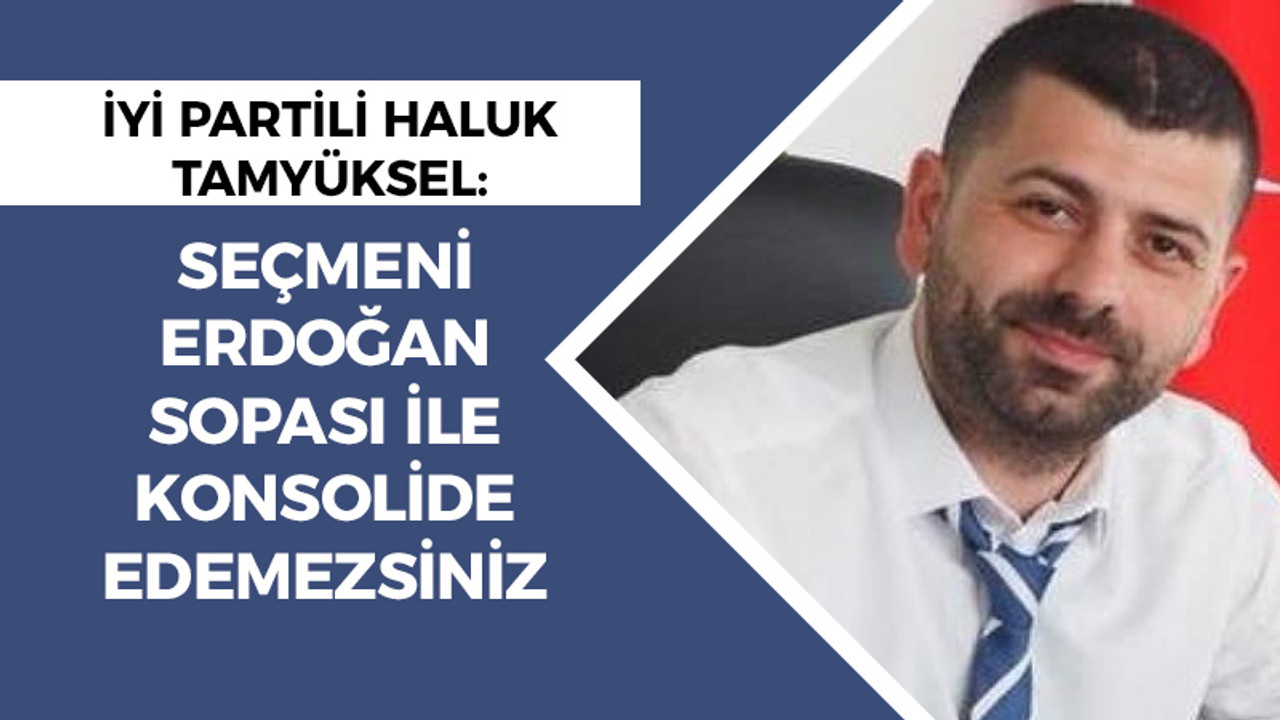 İYİ Partili Haluk Tamyüksel: Seçmeni Erdoğan sopası ile konsolide edemezsiniz