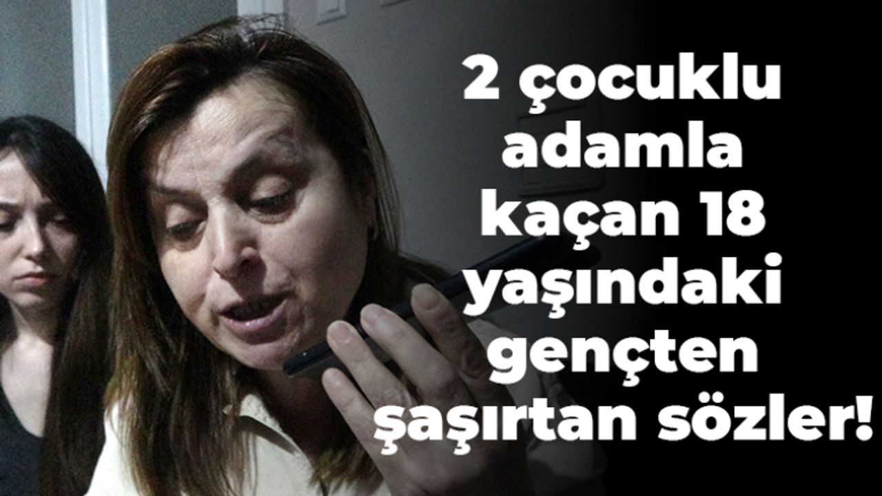 2 çocuklu adamla kaçan 18 yaşındaki gençten şaşırtan sözler!