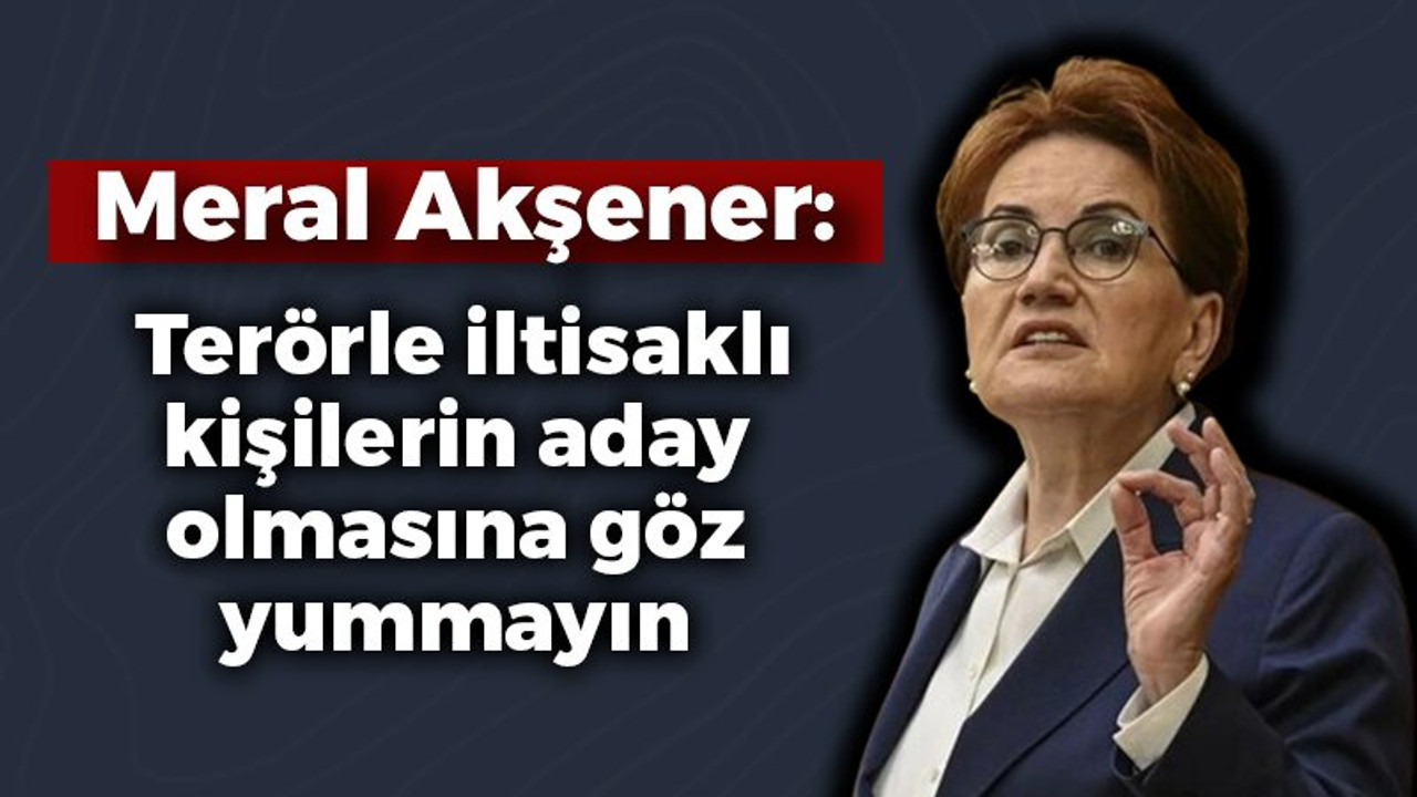 Meral Akşener: Terörle iltisaklı kişilerin aday olmasına göz yummayın