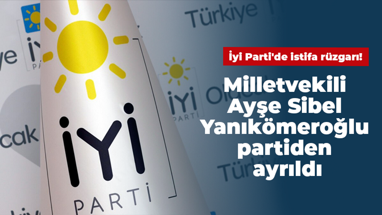 İyi Parti'de istifa rüzgarı! Milletvekili Ayşe Sibel Yanıkömeroğlu partiden ayrıldı