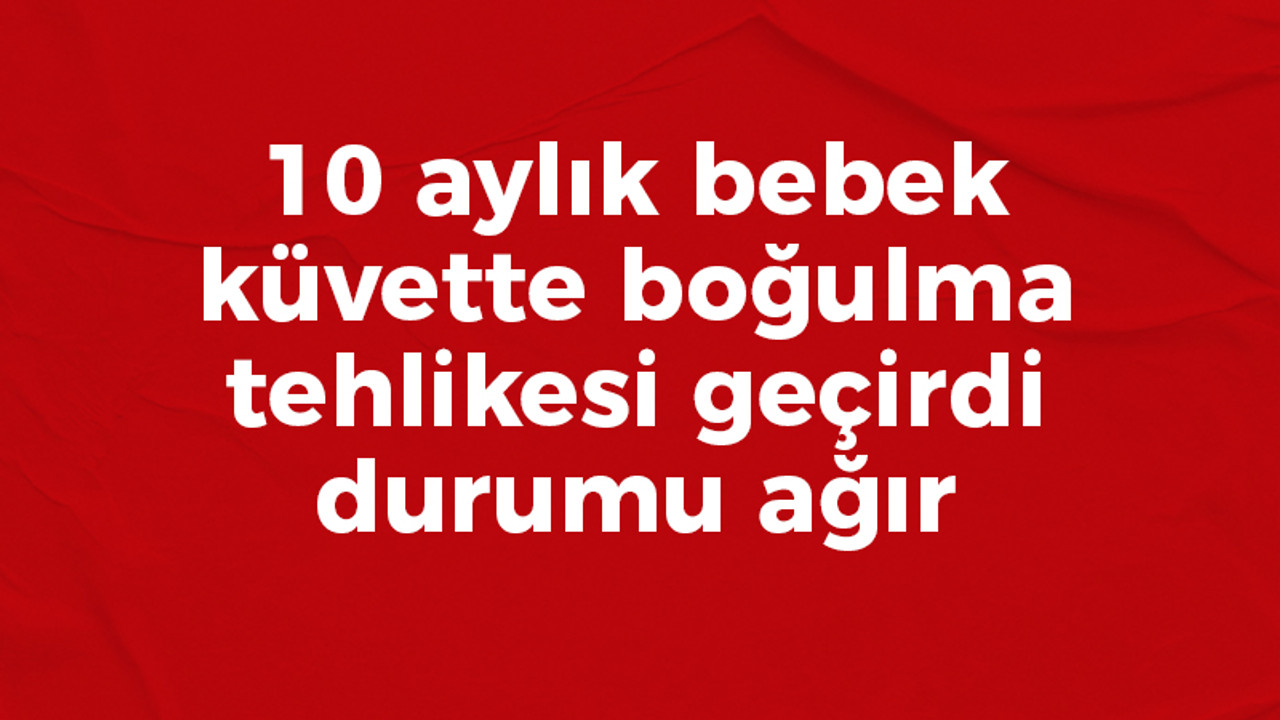 10 aylık bebek küvette boğulma tehlikesi geçirdi durumu ağır