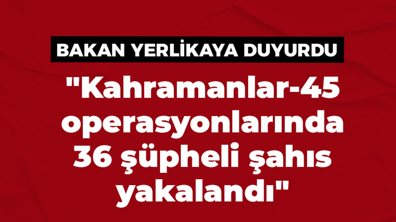 "Kahramanlar-45 operasyonlarında 36 şüpheli şahıs yakalandı"