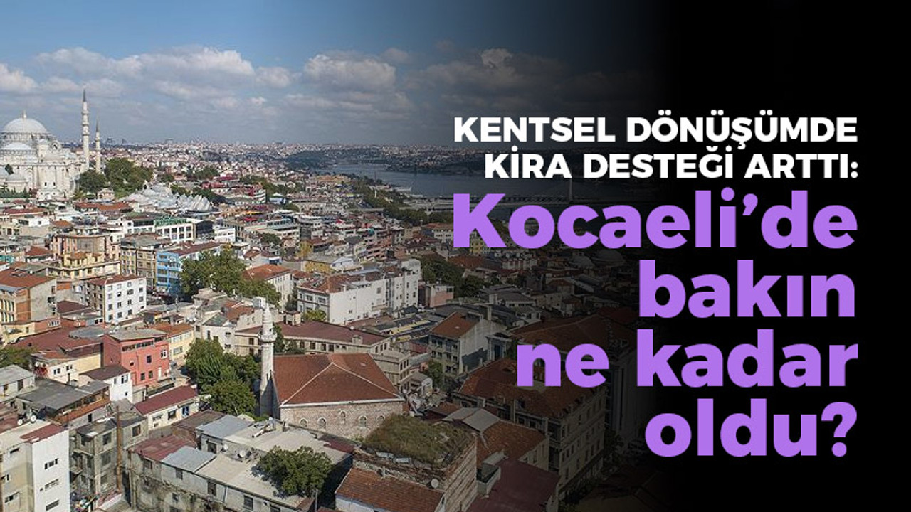 Kentsel dönüşümde kira desteği arttı: Kocaeli'de bakın ne kadar oldu?