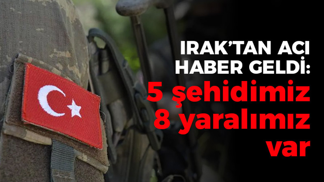 Irak'tan acı haber: 5 şehidimiz 8 yaralımız var