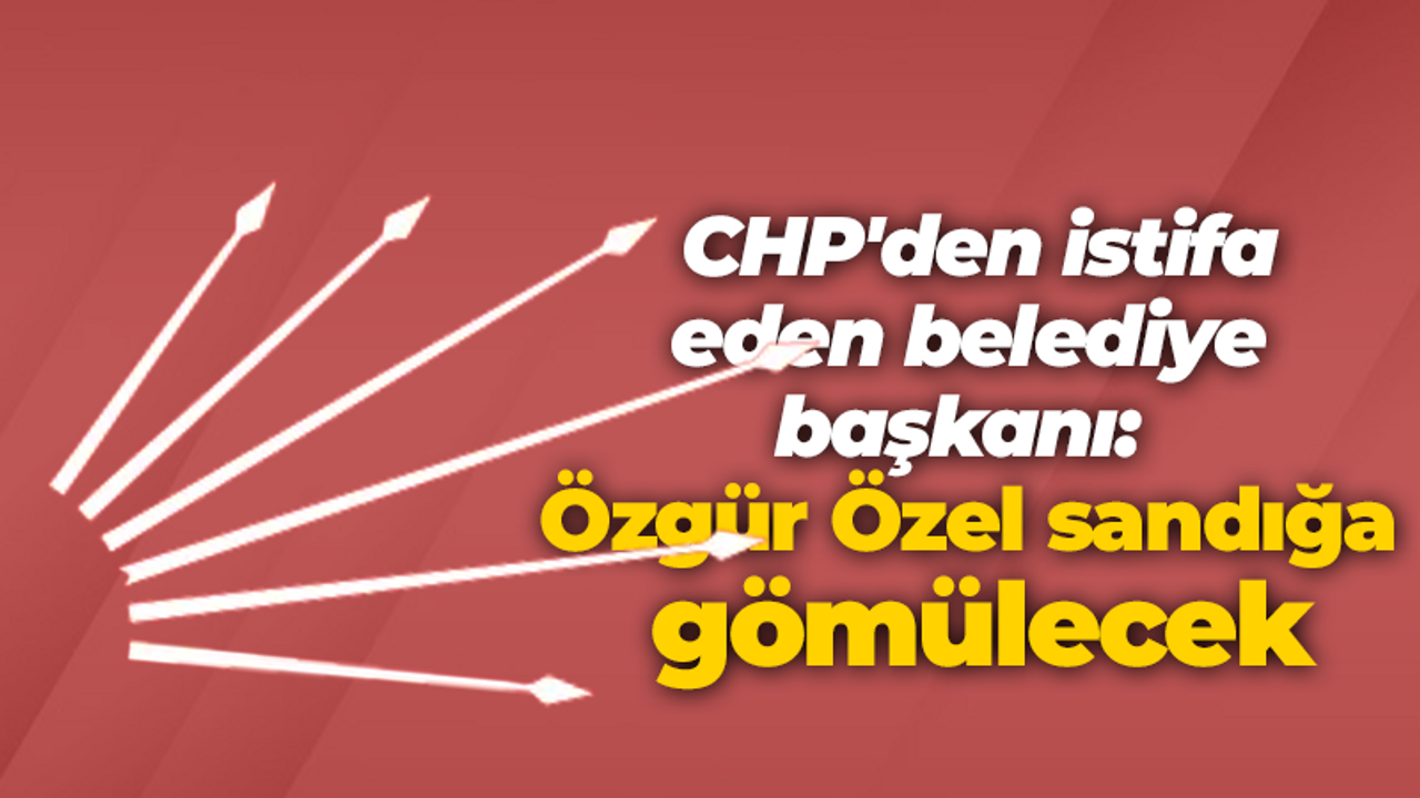 CHP'den istifa eden belediye başkanı: Özgür Özel sandığa gömülecek