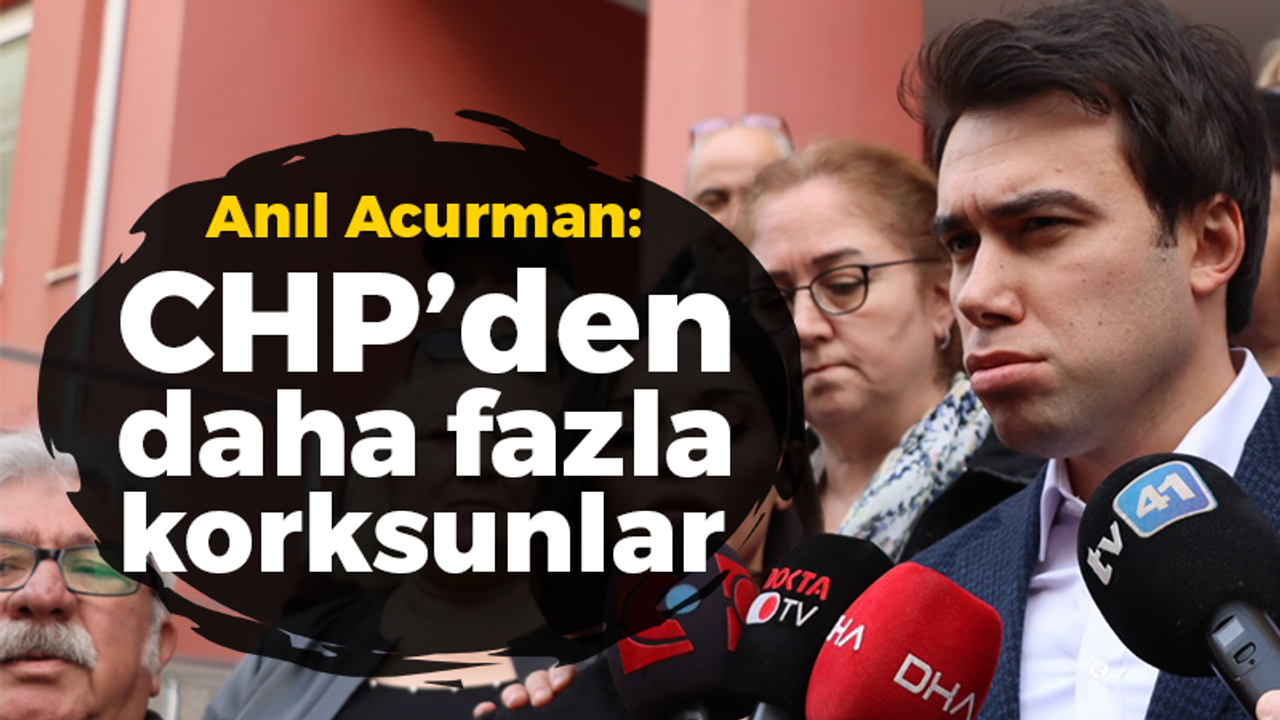 Anıl Acurman: Artık CHP'den daha fazla korksunlar