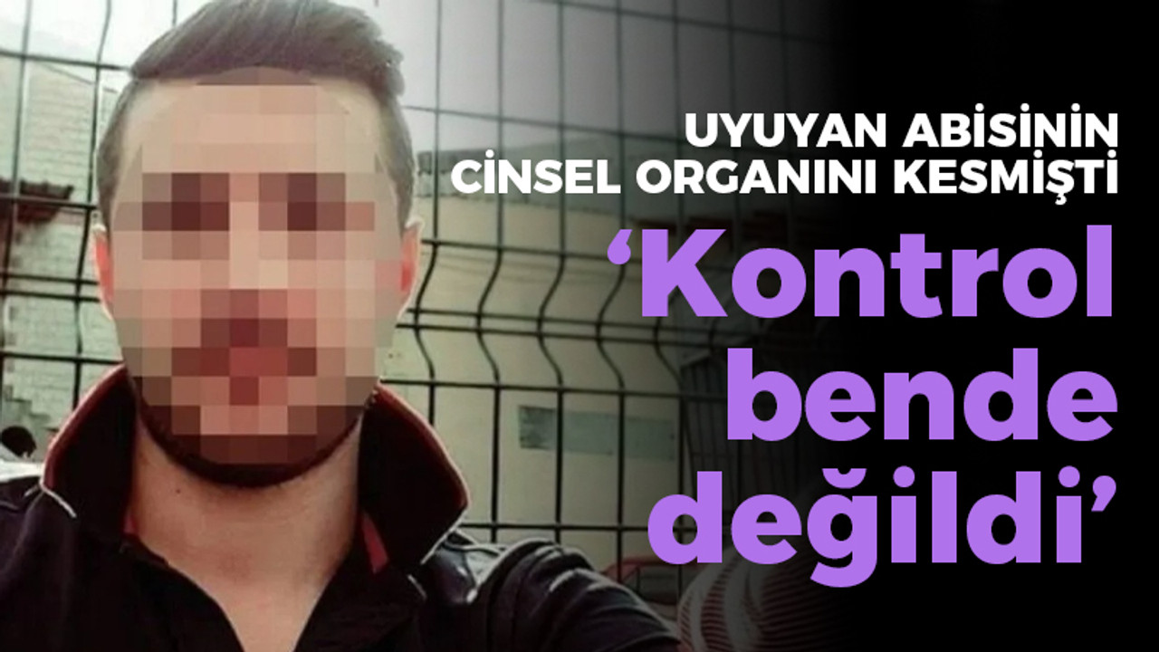 Uyuyan abisinin cinsel organını kesmişti, "Kontrol bende değildi"