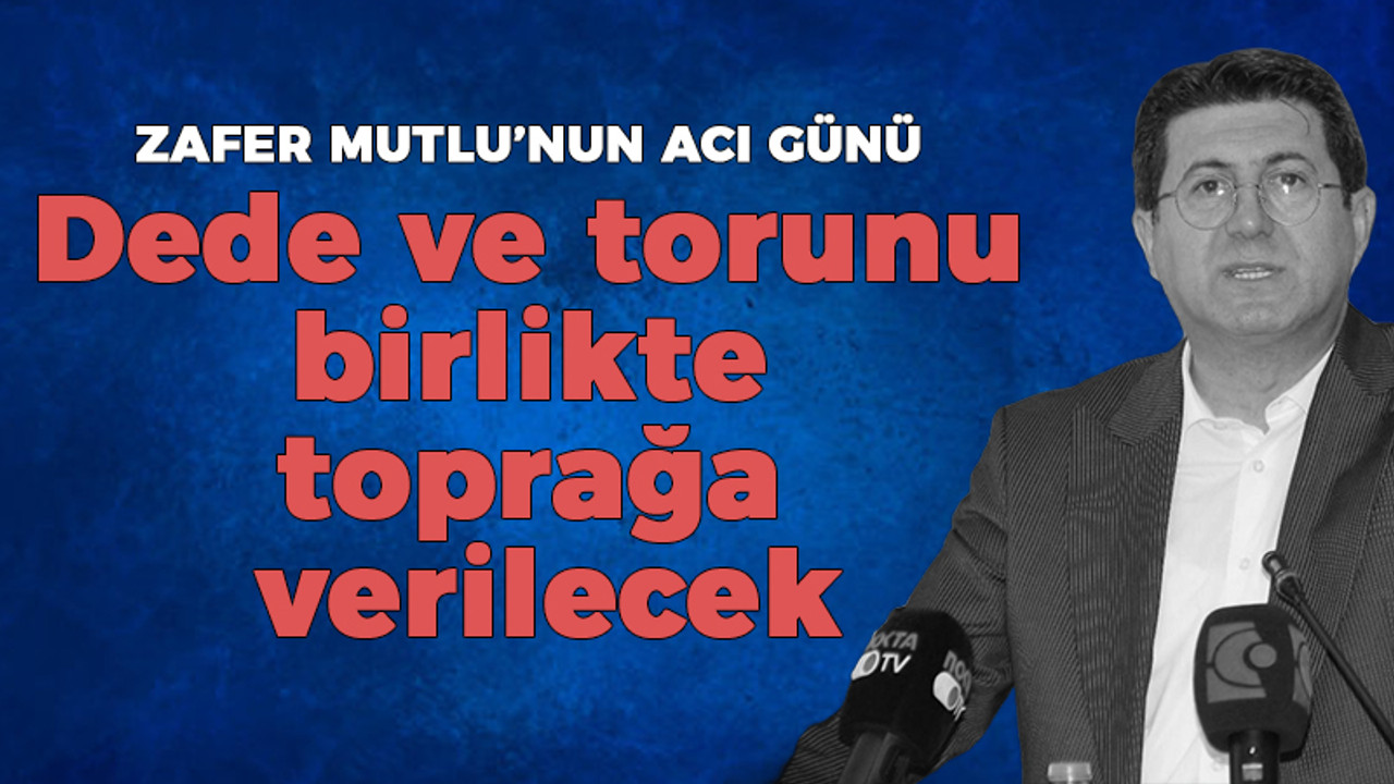 Zafer Mutlu'nun acı günü: Dede ve torunu birlikte toprağa verilecek