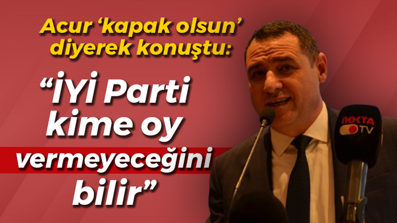 Acur ‘kapak olsun’ diyerek konuştu: “İYİ Parti kime oy vermeyeceğini bilir”