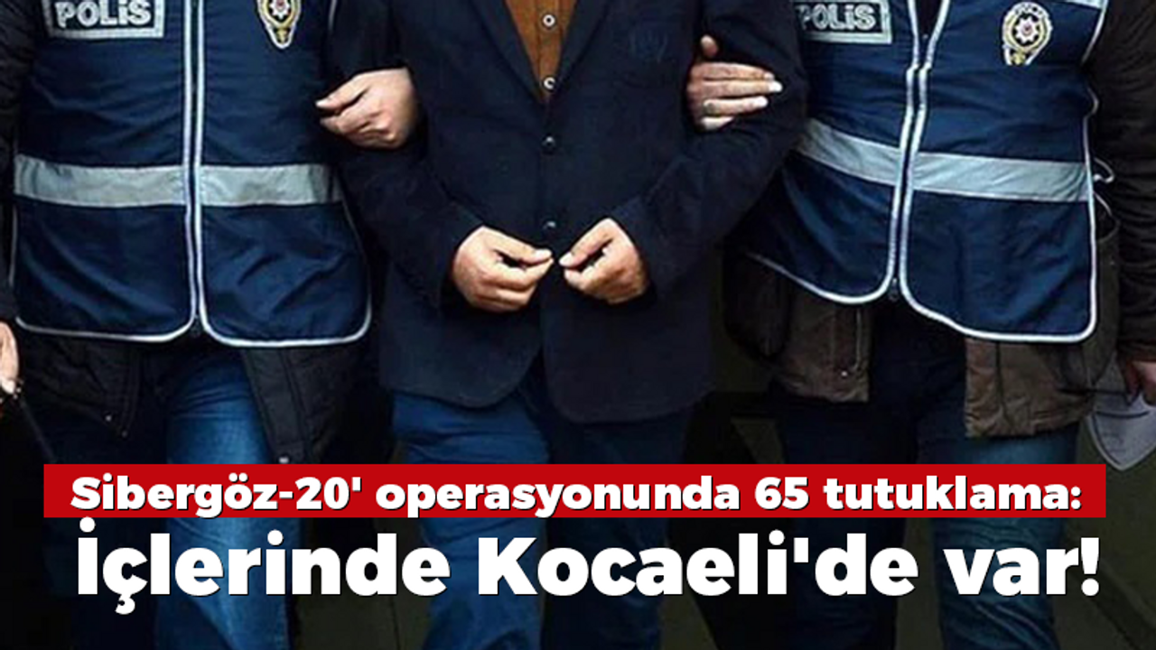 Sibergöz-20' operasyonunda 65 tutuklama: İçlerinde Kocaeli'de var