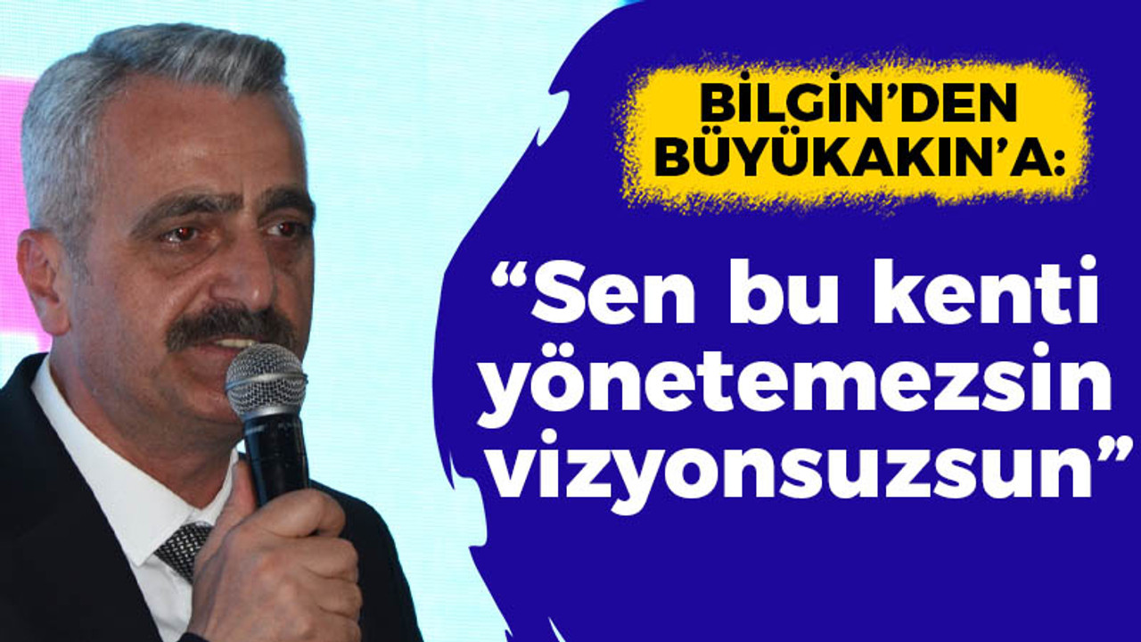 Bilgin’den Büyükakın’a “Sen bu kenti yönetemezsin vizyonsuzsun”