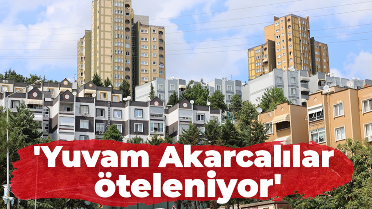 'Yuvam Akarcalılar öteleniyor'