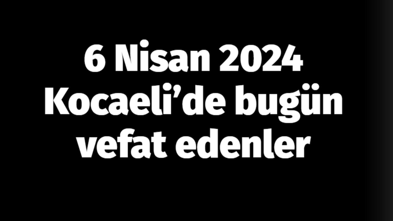 Kocaeli vefat edenler 6 Nisan listesi: 6 Nisan 2024 Kocaeli’de bugün vefat edenler