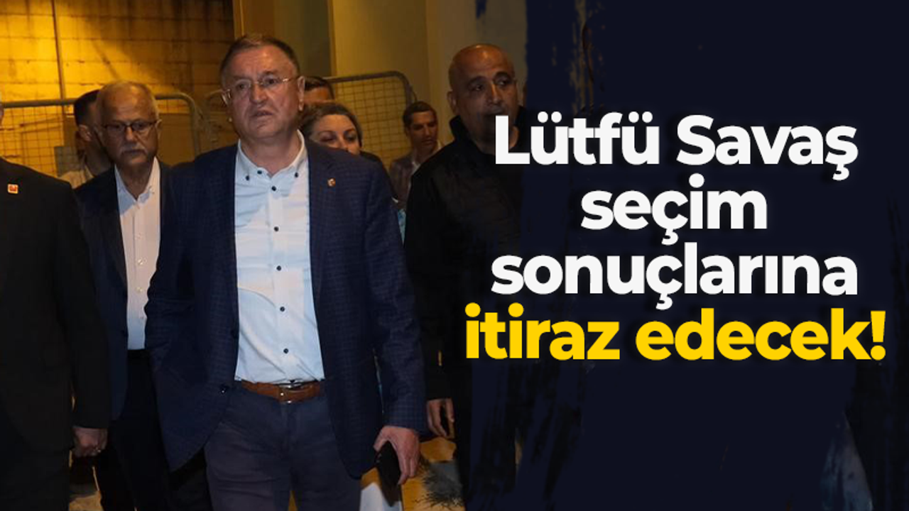 Lütfü Savaş seçim sonuçlarına itiraz edecek!