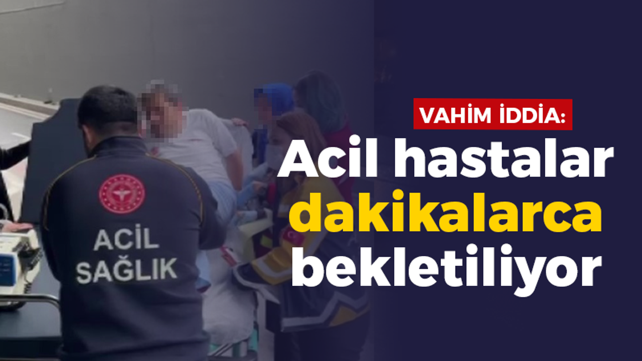 Vahim iddia: Acil hastalar dakikalarca bekletiliyor