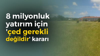 8 milyonluk yatırım için 'çed gerekli değildir' kararı