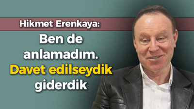 Hikmet Erenkaya: Ben de anlamadım. Davet edilseydik giderdik