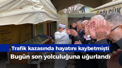 Trafik kazasında hayatını kaybetmişti, bugün son yolculuğuna uğurlandı