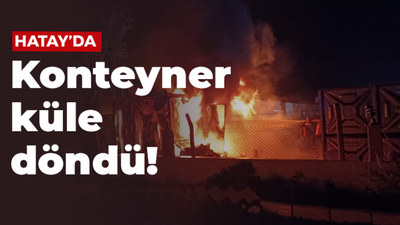 Hatay'da konteyner küle döndü!