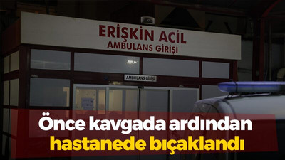 Önce kavgada ardından hastanede bıçaklandı