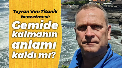 Toyran'dan Titanik benzetmesi: Gemide kalmanın anlamı kaldı mı?