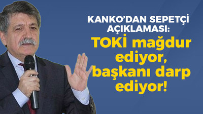 Kanko'dan Sepetçi açıklaması; "TOKİ mağdur ediyor, başkanı darp ediyor!"