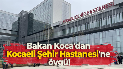 Bakan Koca'dan Kocaeli Şehir Hastanesi'ne övgü!