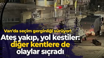 Van’da seçim gerginliği sürüyor! Ateş yakıp, yol kestiler: diğer kentlere de olaylar sıçradı